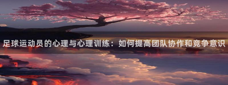 杏运官网入口：足球运动员的心理与心理训练：如何提高团队协作和竞争意识