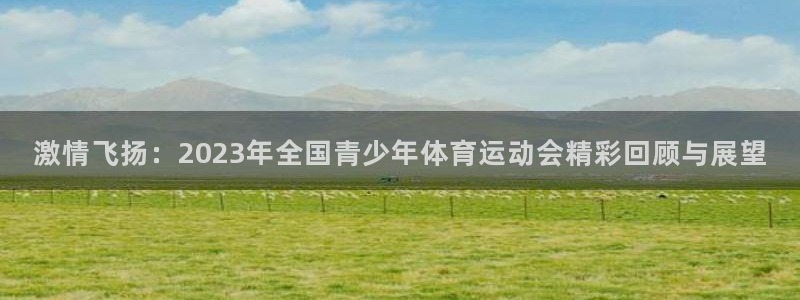 杏运体育app下载：激情飞扬：2023年全国青少年体育运动会精彩回顾与展望